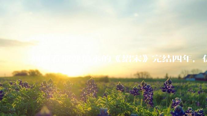 如何看榴弹怕水的《绍宋》完结四年，仍是历史***「天花板」？