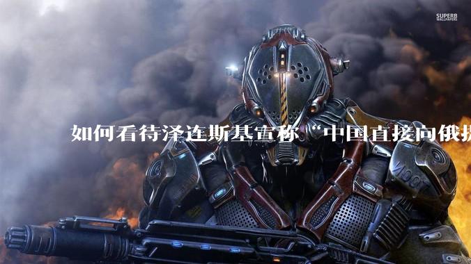 如何看待泽连斯基宣称“中国直接向俄提供***援”?