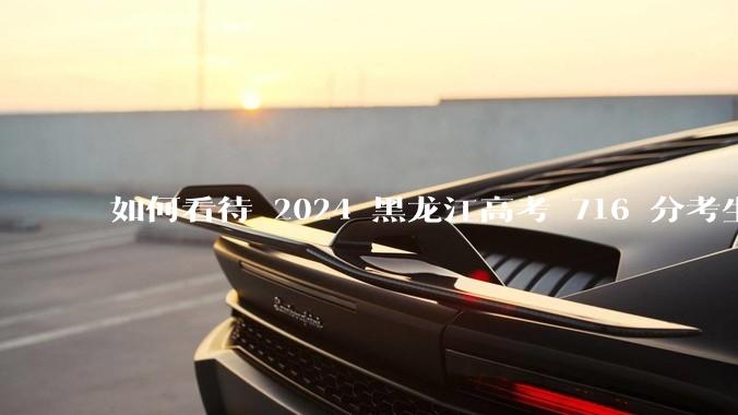如何看待 2024 黑龙江高考 716 分考生被国防科大录取？