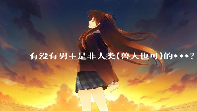 有没有男主是非人类(兽人也可)的***？求求了！?