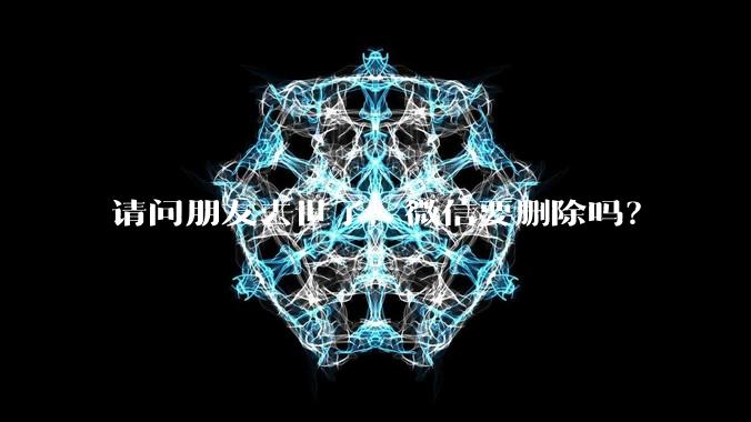 请问朋友去世了，微信要删除吗？