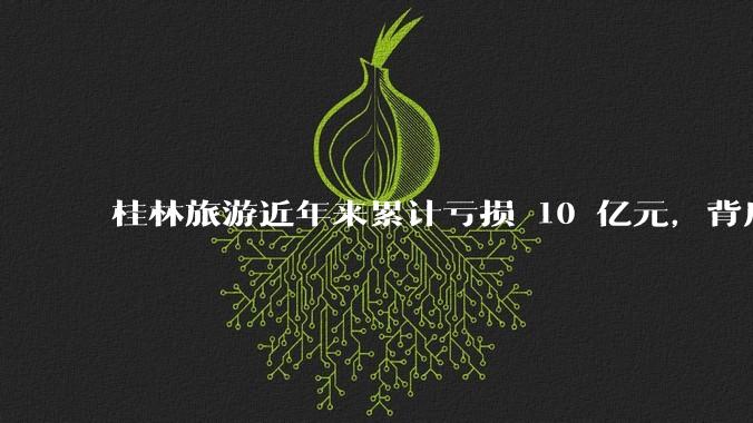 桂林旅游近年来累计亏损 10 亿元，背后的原因是什么？