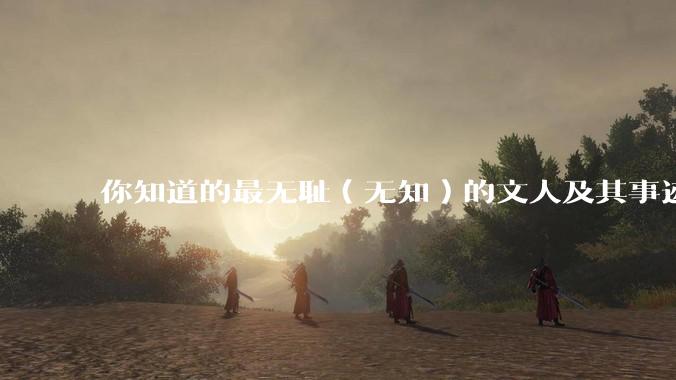 你知道的最无耻（无知）的文人及其事迹是什么？