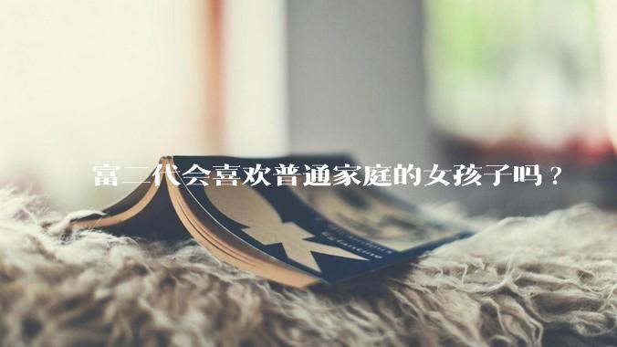 富二代会喜欢普通家庭的女孩子吗?