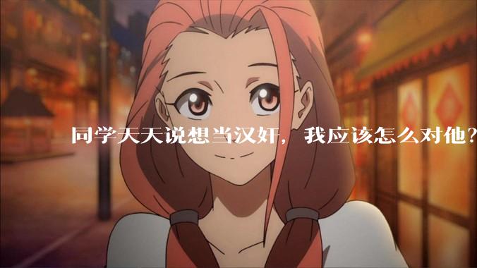 同学天天说想当汉奸，我应该怎么对他？