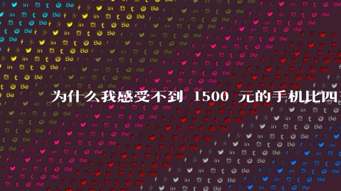 为什么我感受不到 1500 元的手机比四五千的差？