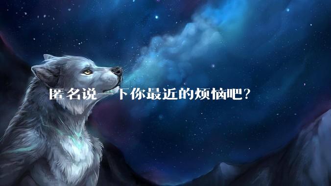 匿名说一下你最近的烦恼吧？