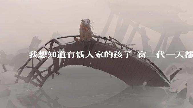 我想知道有钱人家的孩子 富二代一天都在干啥呢？