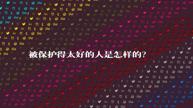 被保护得太好的人是怎样的？