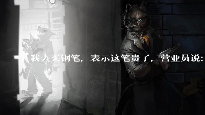 我去买钢笔，表示这笔贵了，营业员说：这边有便宜的。我感到被侮辱了，大家什么感觉？