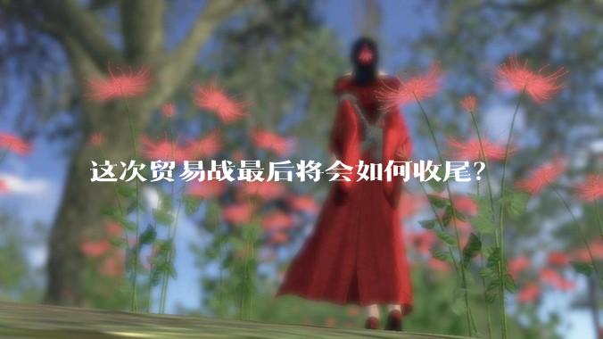 这次贸易战最后将会如何收尾？