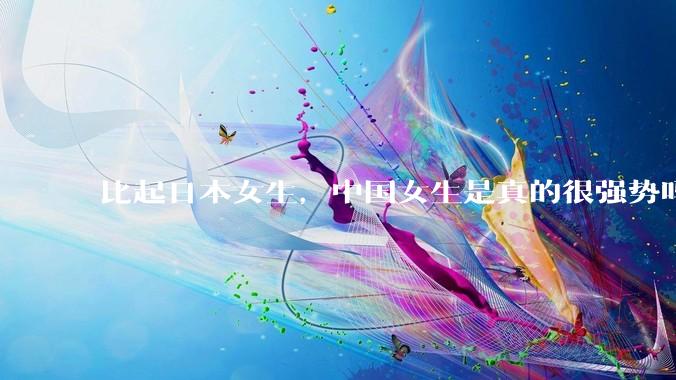 比起日本女生，中国女生是真的很强势吗？