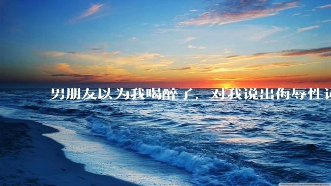 男朋友以为我喝醉了，对我说出侮辱性词汇，我该怎么办？